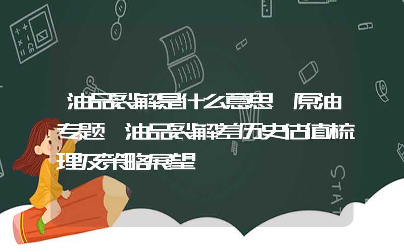 油品裂解是什么意思【原油专题】油品裂解差历史估值梳理及策略展望