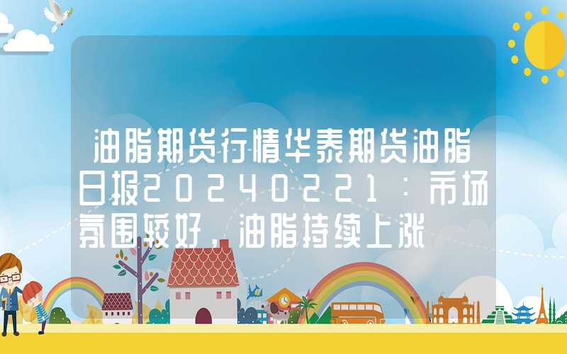 油脂期货行情华泰期货油脂日报20240221：市场氛围较好，油脂持续上涨