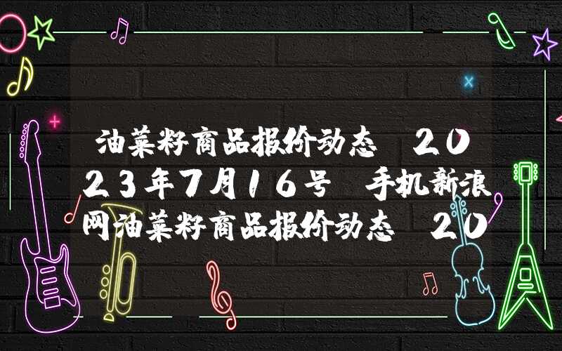 油菜籽商品报价动态(2023年7月16号)手机新浪网油菜籽商品报价动态（2023-08-31）