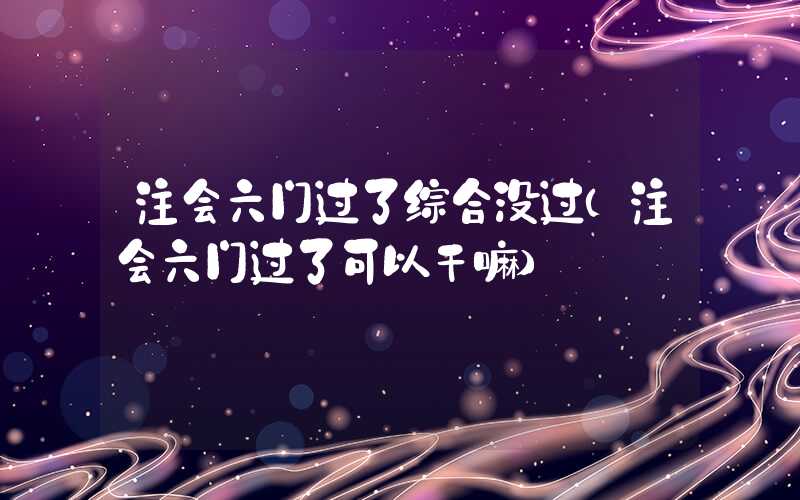 注会六门过了综合没过（注会六门过了可以干嘛）