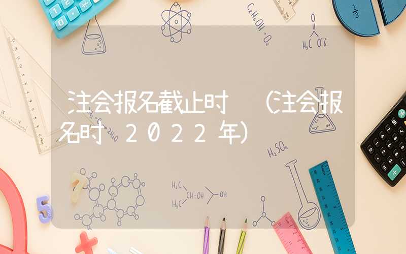 注会报名截止时间（注会报名时间2022年）