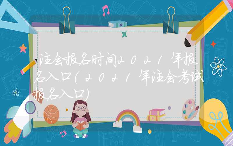 注会报名时间2021年报名入口（2021年注会考试报名入口）