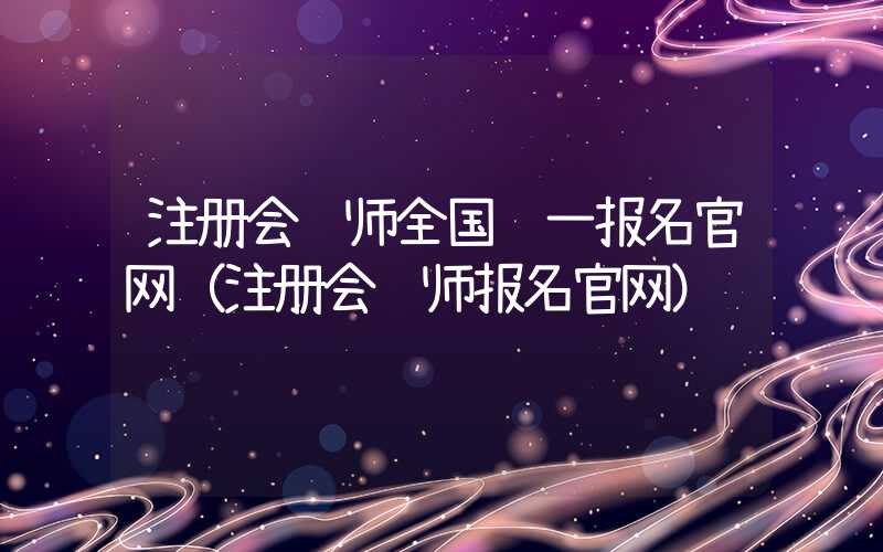 注册会计师全国统一报名官网（注册会计师报名官网）