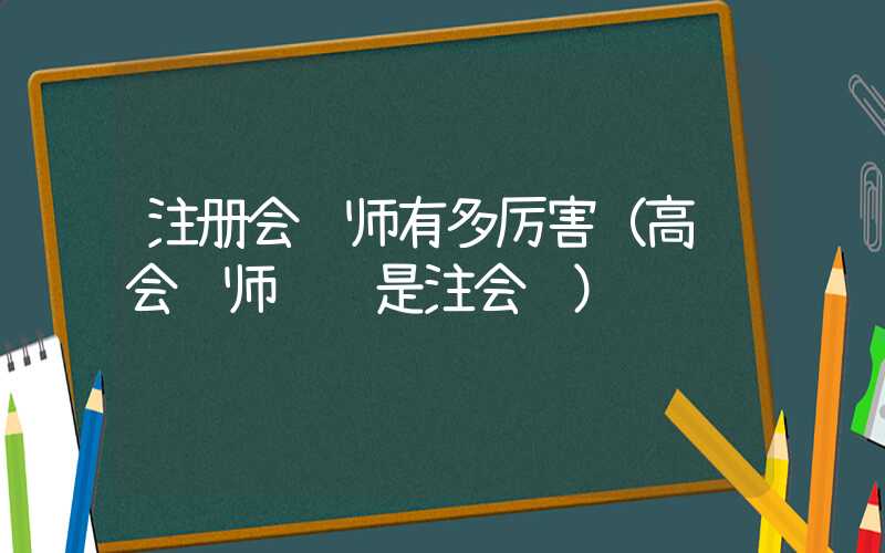 注册会计师有多厉害（高级会计师难还是注会难）