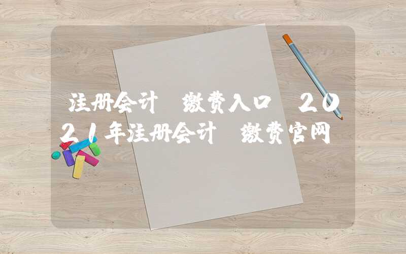 注册会计师缴费入口（2021年注册会计师缴费官网）