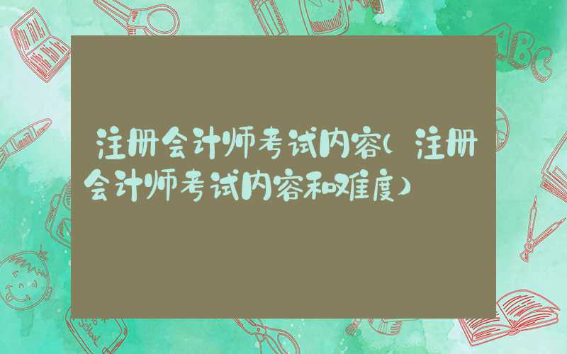 注册会计师考试内容（注册会计师考试内容和难度）