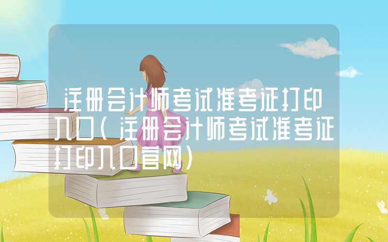 注册会计师考试准考证打印入口（注册会计师考试准考证打印入口官网）