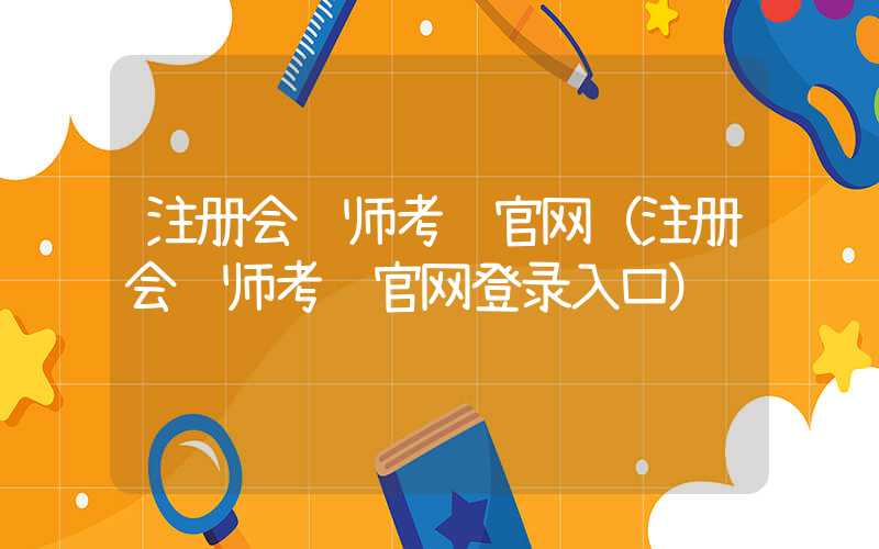 注册会计师考试官网（注册会计师考试官网登录入口）