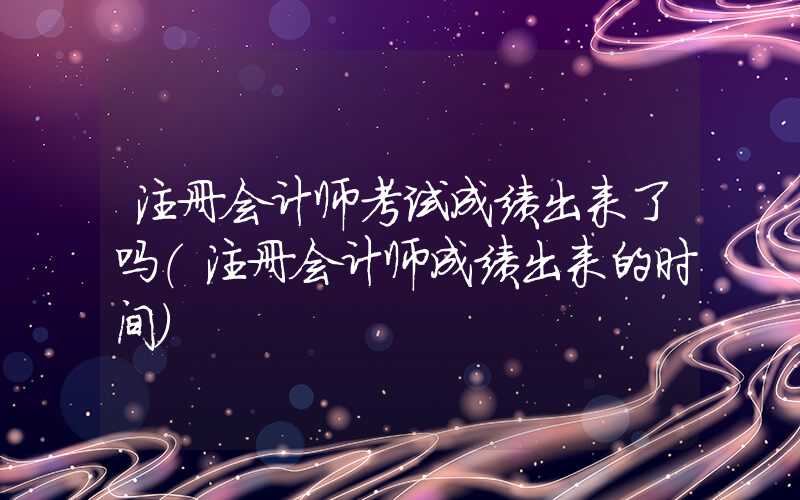 注册会计师考试成绩出来了吗（注册会计师成绩出来的时间）