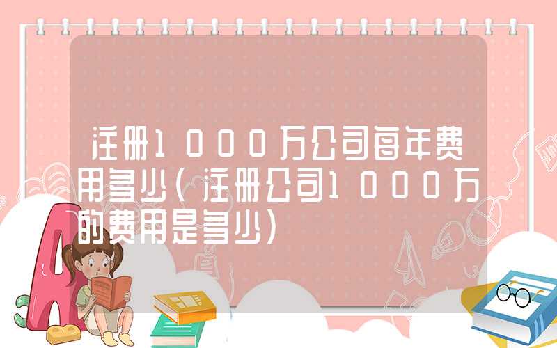 注册1000万公司每年费用多少（注册公司1000万的费用是多少）