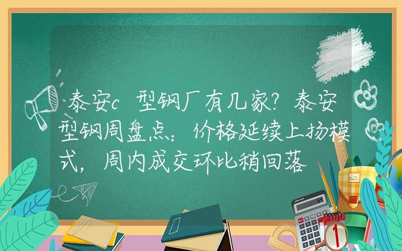 泰安c型钢厂有几家?泰安型钢周盘点：价格延续上扬模式，周内成交环比稍回落