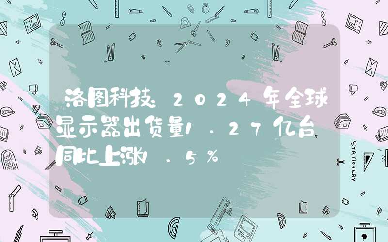 洛图科技：2024年全球显示器出货量1.27亿台 同比上涨1.5%