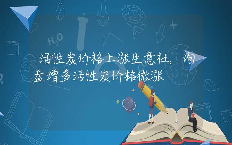 活性炭价格上涨生意社：询盘增多活性炭价格微涨