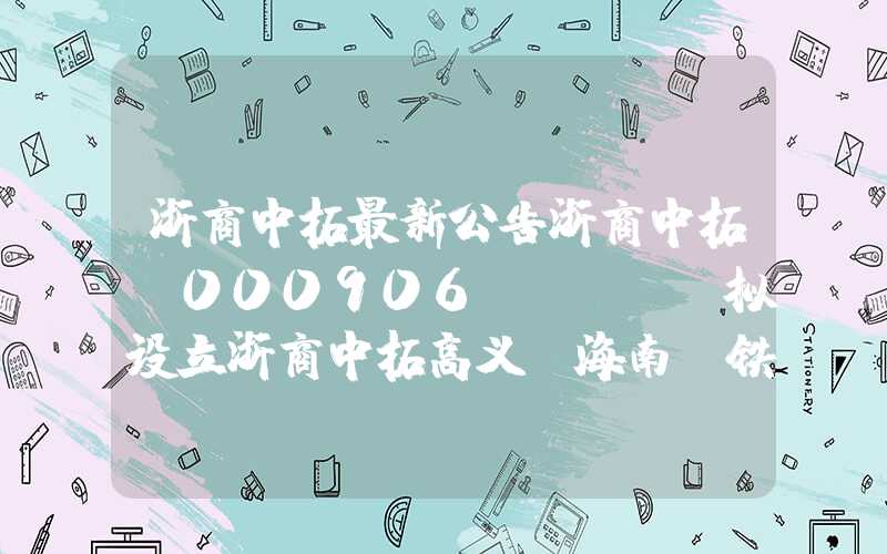 浙商中拓最新公告浙商中拓(000906.SZ)：拟设立浙商中拓高义(海南)铁矿实业有限公司