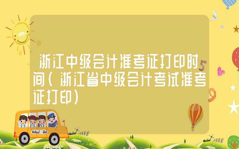 浙江中级会计准考证打印时间（浙江省中级会计考试准考证打印）