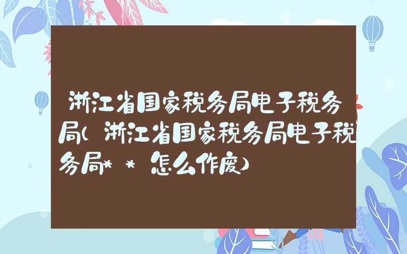 浙江省国家税务局电子税务局（浙江省国家税务局电子税务局**怎么作废）