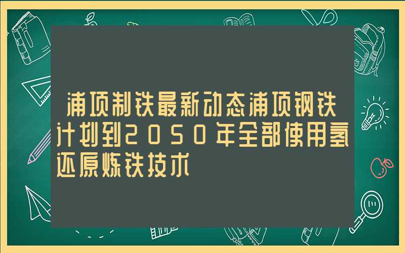 浦项制铁最新动态浦项钢铁计划到2050年全部使用氢还原炼铁技术