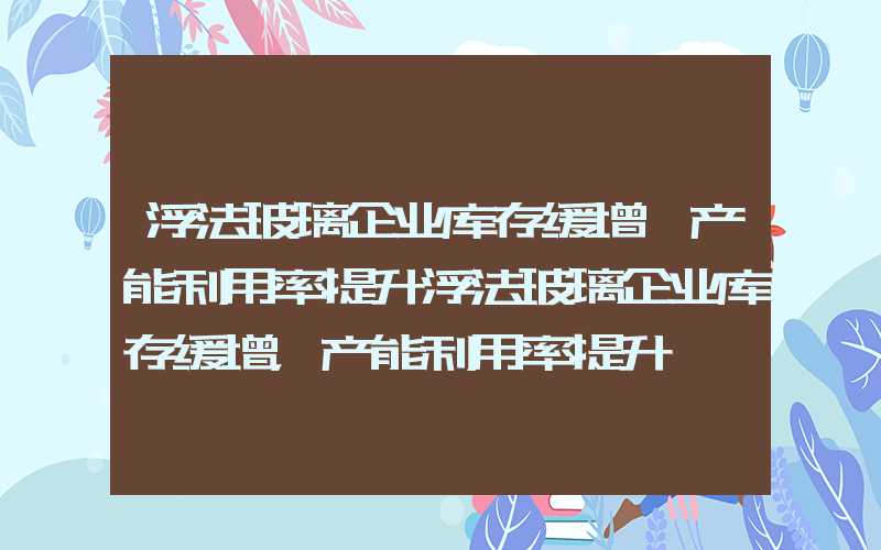 浮法玻璃企业库存缓增,产能利用率提升浮法玻璃企业库存缓增，产能利用率提升