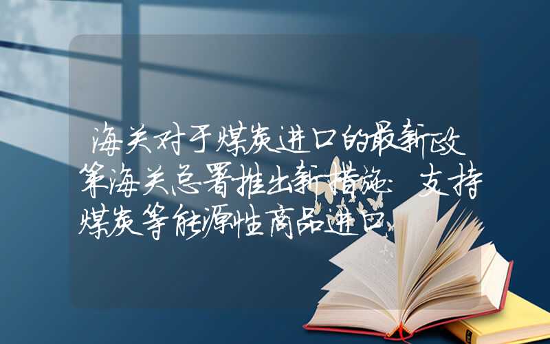 海关对于煤炭进口的最新政策海关总署推出新措施：支持煤炭等能源性商品进口