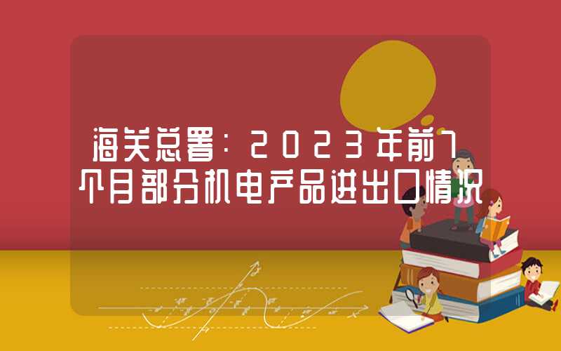 海关总署：2023年前7个月部分机电产品进出口情况