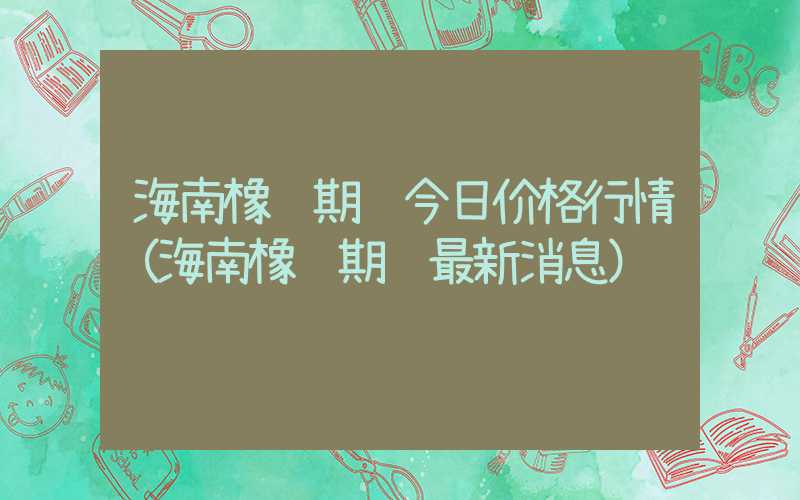 海南橡胶期货今日价格行情（海南橡胶期货最新消息）