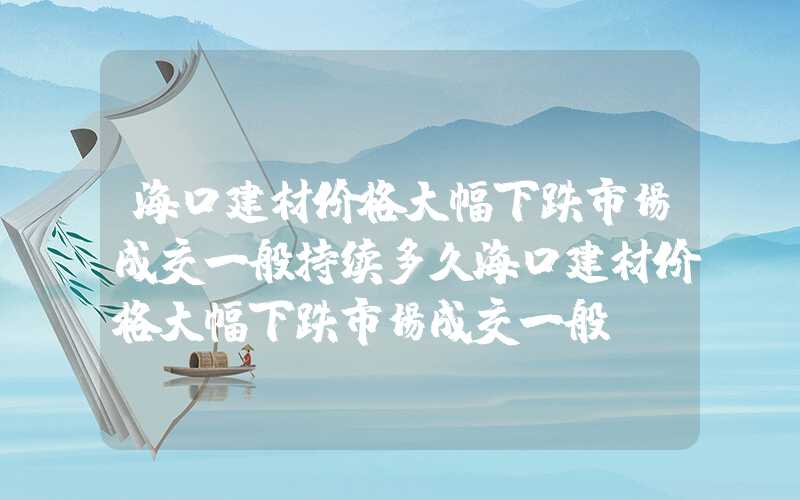 海口建材价格大幅下跌市场成交一般持续多久海口建材价格大幅下跌市场成交一般