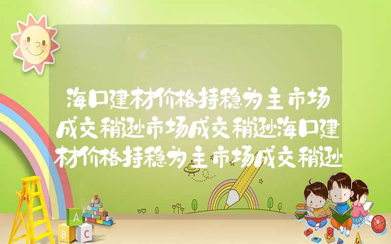 海口建材价格持稳为主市场成交稍逊市场成交稍逊海口建材价格持稳为主市场成交稍逊