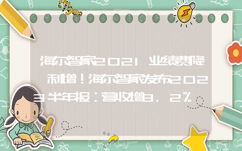 海尔智家2021业绩费降、利增！海尔智家发布2023半年报：营收增8.2%、利润增12.6%