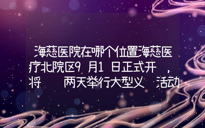 海慈医院在哪个位置海慈医疗北院区9月1日正式开诊，将连续两天举行大型义诊活动