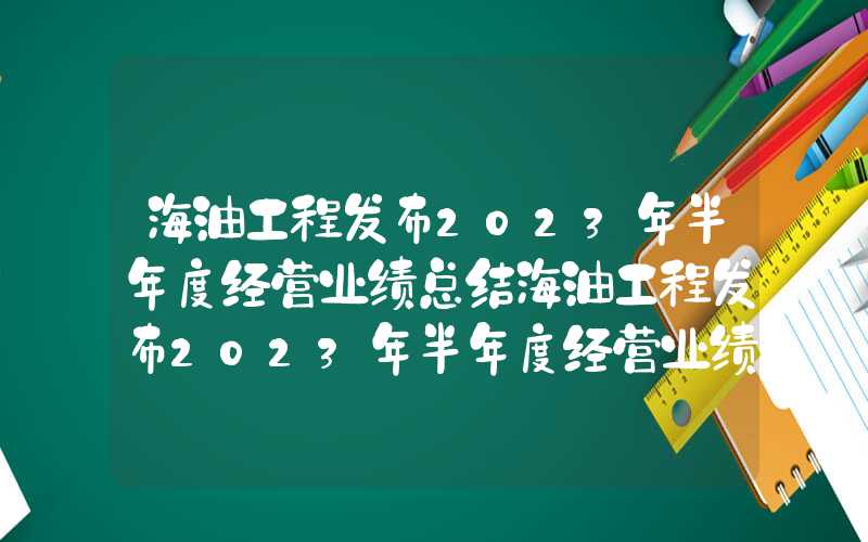 海油工程发布2023年半年度经营业绩总结海油工程发布2023年半年度经营业绩