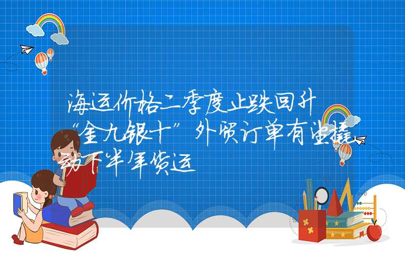 海运价格二季度止跌回升 “金九银十”外贸订单有望撬动下半年货运