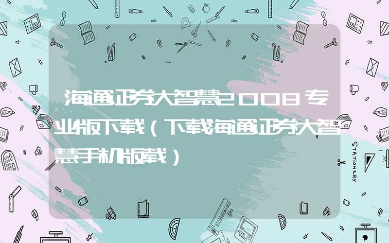 海通证券大智慧2008专业版下载（下载海通证券大智慧手机版载）