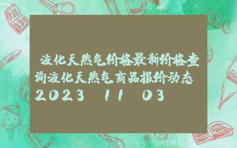 液化天然气价格最新价格查询液化天然气商品报价动态（2023-11-03）