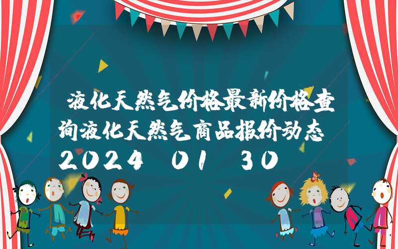 液化天然气价格最新价格查询液化天然气商品报价动态（2024-01-30）