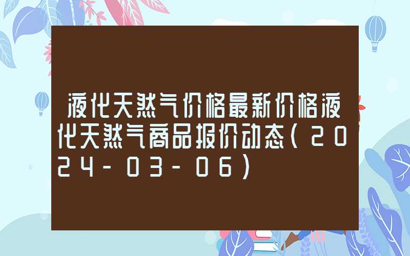 液化天然气价格最新价格液化天然气商品报价动态（2024-03-06）