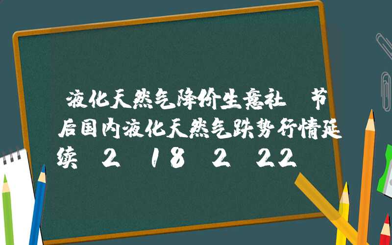 液化天然气降价生意社：节后国内液化天然气跌势行情延续（2.18-2.22）