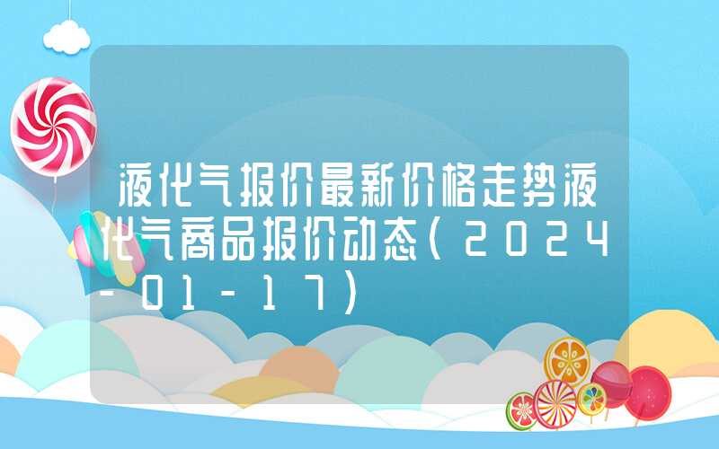 液化气报价最新价格走势液化气商品报价动态（2024-01-17）