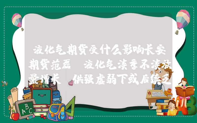 液化气期货受什么影响长安期货范磊：液化气淡季不淡放量增长，供强虚弱下或后续乏力