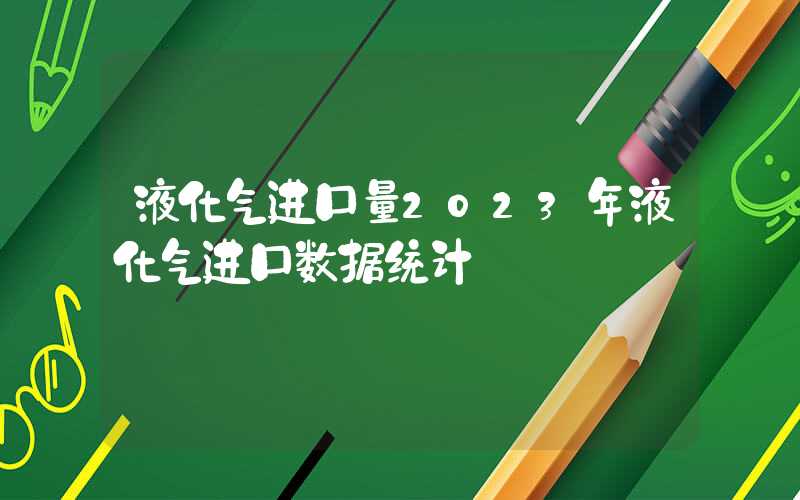 液化气进口量2023年液化气进口数据统计