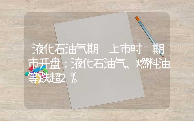 液化石油气期货上市时间期市开盘：液化石油气、燃料油等跌超2%