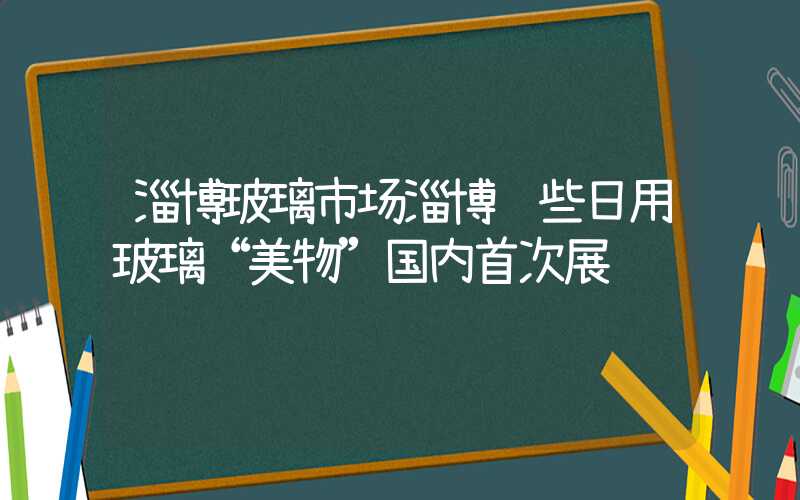 淄博玻璃市场淄博这些日用玻璃“美物”国内首次展销