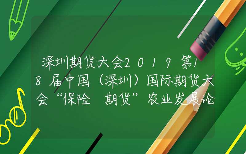 深圳期货大会2019第18届中国（深圳）国际期货大会“保险+期货”农业发展论坛成功举办