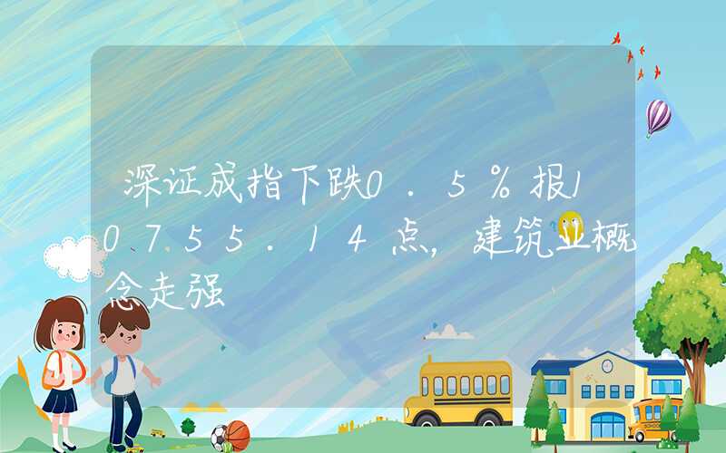 深证成指下跌0.5%报10755.14点，建筑业概念走强