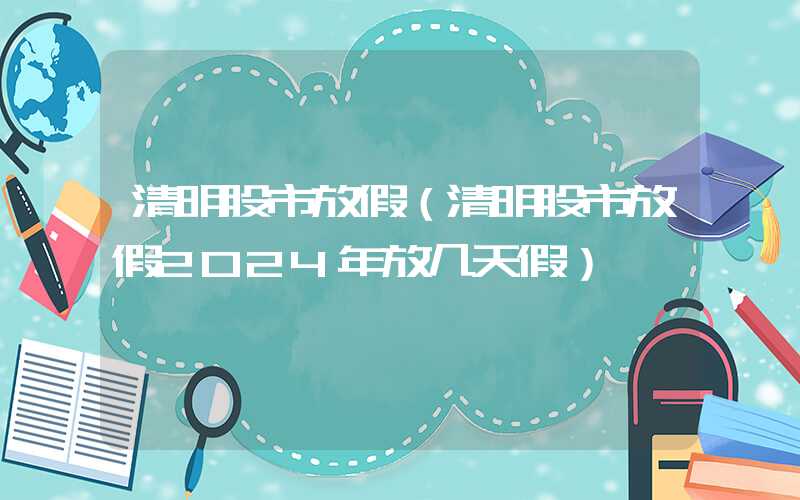 清明股市放假（清明股市放假2024年放几天假）