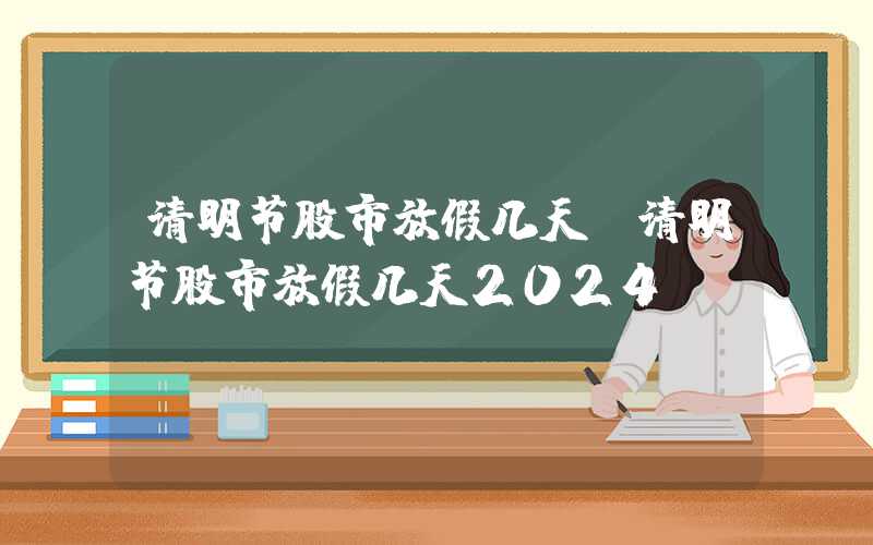 清明节股市放假几天（清明节股市放假几天2024）