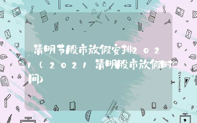 清明节股市放假安排2021（2021清明股市放假时间）