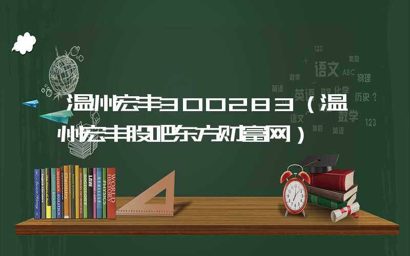 温州宏丰300283（温州宏丰股吧东方财富网）