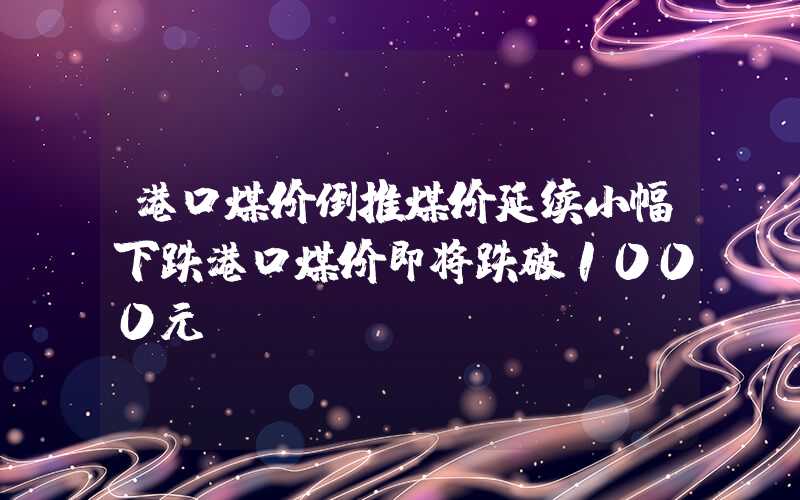 港口煤价倒推煤价延续小幅下跌港口煤价即将跌破1000元