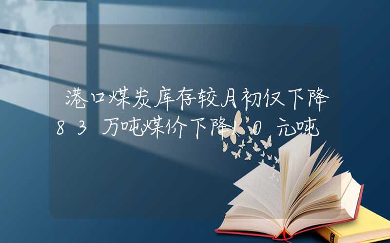 港口煤炭库存较月初仅下降83万吨煤价下降10元吨