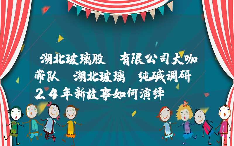 湖北玻璃股份有限公司大咖带队！湖北玻璃、纯碱调研，24年新故事如何演绎？